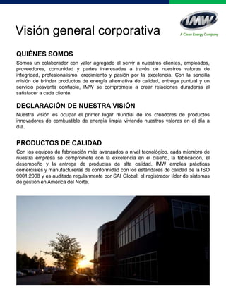QUIÉNES SOMOS
Somos un colaborador con valor agregado al servir a nuestros clientes, empleados,
proveedores, comunidad y partes interesadas a través de nuestros valores de
integridad, profesionalismo, crecimiento y pasión por la excelencia. Con la sencilla
misión de brindar productos de energía alternativa de calidad, entrega puntual y un
servicio posventa confiable, IMW se compromete a crear relaciones duraderas al
satisfacer a cada cliente.
DECLARACIÓN DE NUESTRA VISIÓN
Nuestra visión es ocupar el primer lugar mundial de los creadores de productos
innovadores de combustible de energía limpia viviendo nuestros valores en el día a
día.
PRODUCTOS DE CALIDAD
Con los equipos de fabricación más avanzados a nivel tecnológico, cada miembro de
nuestra empresa se compromete con la excelencia en el diseño, la fabricación, el
desempeño y la entrega de productos de alta calidad. IMW emplea prácticas
comerciales y manufactureras de conformidad con los estándares de calidad de la ISO
9001:2008 y es auditada regularmente por SAI Global, el registrador líder de sistemas
de gestión en América del Norte.
Visión general corporativa
 