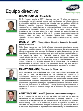 BRIAN NGUYEN | Presidente
El Sr. Nguyen aporta a IMW Industries más de 15 años de destrezas
comprobadas y una trayectoria exitosa en la planificación estratégica así como
la ejecución práctica en operaciones. Cuenta con un conjunto sólido de
liderazgo, gestión, destrezas interpersonales y habilidad técnica, y
desempeñará un papel clave en la implementación de nuestras operaciones
mundiales de categoría internacional. El Sr. Nguyen cuenta con una
licenciatura en ingeniería eléctrica y una maestría en Administración de
Empresas. Antes de unirse a IMW, el Sr. Nguyen desempeñó cargos de
liderazgo clave en Sony Manufacturing System Corp, Ballard Power
Systems, Ultrasonix Medical Corp, Tavrida Electric North America y Corvus
Energy.
Equipo directivo
DAVE ORTON | Vicepresidente Ejecutivo, Desarrollo Comercial y
Mercadeo Mundial
El Sr. Orton cuenta con más de 20 años de experiencia ejecutiva en ventas,
mercadeo y gestión general, lo que incluye cargos en los proveedores de
telecomunicaciones más grandes de Canadá y varios lanzamientos de alta
tecnología. Sus destrezas en entornos de alto crecimiento son respaldadas por
una trayectoria sólida en mercados nuevos, desarrollo comercial,
organizaciones de distribución y mercadeo digital, las cuales pueden ser
aprovechadas por la perspectiva operativa sobre la gestión general de una
unidad comercial con múltiples plantas. El Sr. Orton tiene una experiencia
significativa en el mercado internacional que incluye a Europa y Asia, y cuenta
con un título en Estudios Asiáticos de la Universidad de Columbia Británica.
RANDY SCANKS | Director de Finanzas
El Sr. Scanks se une al equipo de IMW como director financiero sénior con
más de 20 años de experiencia en los sectores de fabricación y
construcción. Randy es un contador público certificado y cuenta con una
licenciatura en Comercio. Tiene experiencia en operaciones internacionales,
reestructuración financiera y empresas de crecimiento. Ha ejercido tareas de
planificación y ejecución estratégica y posee conocimientos sólidos en materia
de finanzas, contabilidad e impuestos. Randy continúa participando en la
comunidad a través de diversos cargos en el Directorio de organizaciones
voluntarias.
AGUSTIN CASTELLANOS | Director, Operaciones Estratégicas
El Sr. Castellanos se une al equipo de IMW con más de 18 años de
experiencia en los entornos de fabricación y servicios públicos. El Sr.
Castellanos es responsable de los departamentos de Planificación Maestra,
Planificación y Control de la Producción, Calidad e Ingeniería Industrial. Por
otro lado, sus responsabilidades incluyen brindar liderazgo de principio a fin en
el desarrollo de procesos, la implementación de sistemas y la mejora continua.
 