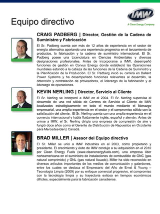 KEVIN NERLING | Director, Servicio al Cliente
El Sr. Nerling se incorporó a IMW en el 2004. El Sr. Nerling supervisa el
desarrollo de una red sólida de Centros de Servicio al Cliente de IMW
localizados estratégicamente en todo el mundo mediante el liderazgo
empresarial, una amplia experiencia en el sector y el compromiso sólido con la
satisfacción del cliente. El Sr. Nerling cuenta con una amplia experiencia en el
comercio internacional y habla fluidamente inglés, español y alemán. Antes de
unirse a IMW, el Sr. Nerling dirigía una empresa de compresión de aire y
fungió doce años como el Gerente de Distribución de Repuestos en Occidente
para Mercedes-Benz Canadá.
Equipo directivo
CRAIG PADBERG | Director, Gestión de la Cadena de
Suministro y Fabricación
El Sr. Padberg cuenta con más de 12 años de experiencia en el sector de
energía alternativa aportando una experiencia progresiva en el lanzamiento de
productos, la fabricación y la cadena de suministro internacional. El Sr.
Padberg posee una Licenciatura en Ciencias Ambientales y diversas
designaciones profesionales. Antes de incorporarse a IMW, desempeñó
funciones de gestión en Corvus Energy donde estableció las Operaciones
mundiales estando a la cabeza de las funciones de la Cadena de Suministro y
la Planificación de la Producción. El Sr. Padberg inició su carrera en Ballard
Power Systems y ha desempeñado funciones relevantes al desarrollo, la
obtención y contratación de proveedores, el liderazgo de la fabricación y el
liderazgo de operaciones.
BRAD MILLER | Asesor del Equipo directivo
El Sr. Miller se unió a IMW Industries en el 2003, como propietario y
presidente. El crecimiento y éxito de IMW condujo a su adquisición en el 2010
por Clean Energy Fuels (www.cleanenergyfuels.com), una empresa líder
norteamericana en el suministro de instalaciones de combustible de GNC (gas
natural comprimido) y GNL (gas natural licuado). Miller ha sido reconocido en
diversos artículos importantes de los medios de comunicación y galardones,
entre los cuales se destaca el Empresario del Año de Ernst & Young –
Tecnología Limpia (2009) por su enfoque comercial progresivo, el compromiso
con la tecnología limpia y su trayectoria exitosa en tiempos económicos
difíciles, especialmente para la fabricación canadiense.
 