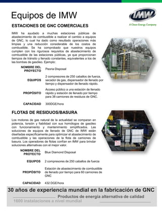 Equipos de IMW
ESTACIONES DE GNC COMERCIALES
IMW ha ayudado a muchas estaciones públicas de
abastecimiento de combustible a realizar el cambio a equipos
de GNC, lo cual ha dado como resultado operaciones más
limpias y una reducción considerable de los costos de
combustible. Se ha comprobado que nuestros equipos
cumplen con los rigurosos requisitos de abastecimiento de
combustible de las estaciones públicas, ya que proporcionan
tiempos de tránsito y llenado constantes, equivalentes a los de
las bombas de gasóleo. Ejemplo:
NOMBRE DEL
PROYECTO
Peoria Disposal
EQUIPOS
2 compresores de 250 caballos de fuerza,
secador de gas, dispensador de llenado por
tiempo y dispensador de llenado rápido.
PROPÓSITO
Acceso público a una estación de llenado
rápido y estación de llenado por tiempo
para 38 camiones de residuos de GNC.
CAPACIDAD 300DGE/hora
1600 instalaciones a nivel mundial
30 años de experiencia mundial en la fabricación de GNC
Productos de energía alternativa de calidad
FLOTAS DE RESIDUOS/BASURA
Los motores de gas natural de la actualidad se comparan en
potencia, torsión y fiabilidad con sus homólogos de gasóleo
con funcionamiento y mantenimiento simplificados. Las
soluciones de equipos de llenado de GNC de IMW están
diseñadas específicamente para optimizar el abastecimiento de
combustible y las operaciones de la flota de camiones de
basura. Los operadores de flotas confían en IMW para brindar
soluciones alternativas con el mejor valor.
NOMBRE DEL
PROYECTO
Blue Diamond Disposal
EQUIPOS 2 compresores de 250 caballos de fuerza
PROPÓSITO
Estación de abastecimiento de combustible
de llenado por tiempo para 60 camiones de
GNC
CAPACIDAD 432 DGE/hora
 