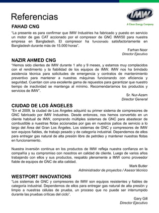 Referencias
FAHAD CNG
“La presente es para confirmar que IMW Industries ha fabricado y puesto en servicio
un motor de gas CAT accionado por el compresor de GNC IMW50 para nuestra
empresa en Bangladesh. El compresor ha funcionado satisfactoriamente en
Bangladesh durante más de 15.000 horas”.
Farhan Noor
Director Ejecutivo
NAZIR AHMED CNG
“Hemos sido clientes de IMW durante 1 año y 9 meses, y estamos muy complacidos
con el rendimiento y la fiabilidad de los equipos de IMW. IMW nos ha brindado
asistencia técnica para solicitudes de emergencia y contratos de mantenimiento
preventivo para mantener a nuestras máquinas funcionando con eficiencia y
seguridad. Cuentan con una excelente gama de repuestos para garantizar que nuestro
tiempo de inactividad se mantenga al mínimo. Recomendaríamos los productos y
servicios de IMW”.
Sr. Nur-Azam
Director General
CIUDAD DE LOS ÁNGELES
“En el 2009, la ciudad de Los Ángeles adquirió su primer sistema de compresores de
GNC fabricado por IMW Industries. Desde entonces, nos hemos convertido en un
cliente habitual de IMW, comprando múltiples sistemas de GNC para abastecer de
combustible a nuestras flotas accionadas por gas en nuestros patios de servicio a lo
largo del Área del Gran Los Ángeles. Los sistemas de GNC y compresores de IMW
son equipos fiables, de trabajo pesado y de categoría industrial. Dependemos de ellos
para entregar gas natural de alta presión libre de petróleo y mantener nuestras flotas
en funcionamiento.
Nuestra inversión continua en los productos de IMW refleja nuestra confianza en la
compañía y su compromiso con nosotros en calidad de cliente. Luego de varios años
trabajando con ellos y sus productos, respaldo plenamente a IMW como proveedor
fiable de equipos de GNC de alta calidad.
Mark Butler
Administrador de proyectos / Asesor técnico
WESTPORT INNOVATIONS
“Los sistemas de GNC y compresores de IMW son equipos resistentes y fiables de
categoría industrial. Dependemos de ellos para entregar gas natural de alta presión y
limpio a nuestras células de prueba, un proceso que no puede ser interrumpido
durante las pruebas críticas del ciclo”.
Gary Gill
Director Ejecutivo
 