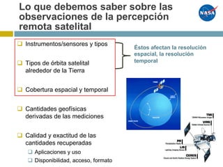 Lo que debemos saber sobre las
observaciones de la percepción
remota satelital
Éstos afectan la resolución
espacial, la resolución
temporal
q Instrumentos/sensores y tipos
q Tipos de órbita satelital
alrededor de la Tierra
q Cobertura espacial y temporal
q Cantidades geofísicas
derivadas de las mediciones
q Calidad y exactitud de las
cantidades recuperadas
q Aplicaciones y uso
q Disponibilidad, acceso, formato
 