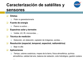 Satellite/Sensor Classifications
q Órbitas
q Polar vs geoestacionaria
q Fuente de energía
q Pasivo vs activo …
q Espectros solar y terrestre
q Visible, UV, IR, microondas …
q Técnica de medición
q Detección, sin detección, captador de imágenes, sondas …
q Resolución (espacial, temporal, espectral, radiométrica)
q Baja vs alta
q Aplicaciones
q Tiempo, colores oceánicos, mapeo de la tierra, física atmosférica, química
atmosférica, calidad del aire, balance de radiación, ciclo hidrológico, gestión costera
…
Caracterización de satélites y
sensores
 