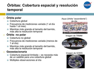 Órbitas: Cobertura espacial y resolución
temporal
¨ Órbita polar
¤ Cobertura global
¤ Frecuencia de mediciones variada (1 al día
hasta 1 al mes)
¤ Mientras más grande el tamaño del barrido,
más alta la resolución temporal
¨ Órbita no polar
¤ Cobertura no global
¤ Frecuencia de mediciones variada (menos de
1 al día)
¤ Mientras más grande el tamaño del barrido,
más alta la resolución temporal
¨ Geoestacionaria
¤ Cobertura espacial limitada – se necesita más
de un satélite para una cobertura global
¤ Múltiples observaciones al día
Aqua (órbita “ascendiente”)
de día
Imagen de GOES
Imagen de TRMM
 