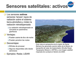 Sensores satelitales: activos
q Los sensores activos
sensores ‘lanzan’ rayos de
radiación sobre el sistema
tierra-atmósfera y miden la
radiación retrodispersada
qLa radiación retrodispersada se
convierte en parámetros
geofísicos
q Ventajas:
qPueden usarse de día o de noche
qPueden penetrar las nubes
q Desventajas:
qDifíciles de procesar
qAlgunos disponibles sólo desde
aeronaves
◻ Ejemplos: Radar, LIDAR
Esta vista en perspectiva de la región de Santa
Bárbara fue generada usando datos de la Misión de
topografía de radar de trasbordador (Shuttle Radar
Topography Mission o SRTM) y una imagen satelital
mejorada de Landsat en febrero de 2000.
 