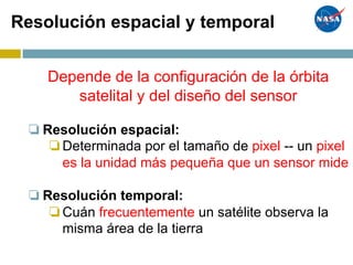 Resolución espacial y temporal
Depende de la configuración de la órbita
satelital y del diseño del sensor
❏Resolución espacial:
❏Determinada por el tamaño de pixel -- un pixel
es la unidad más pequeña que un sensor mide
❏Resolución temporal:
❏Cuán frecuentemente un satélite observa la
misma área de la tierra
 