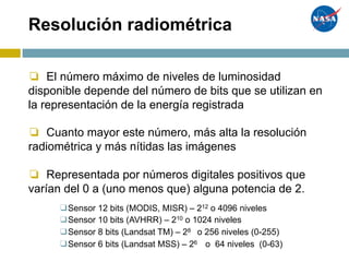 Resolución radiométrica
❏ El número máximo de niveles de luminosidad
disponible depende del número de bits que se utilizan en
la representación de la energía registrada
❏ Cuanto mayor este número, más alta la resolución
radiométrica y más nítidas las imágenes
❏ Representada por números digitales positivos que
varían del 0 a (uno menos que) alguna potencia de 2.
❑Sensor 12 bits (MODIS, MISR) – 212 o 4096 niveles
❑Sensor 10 bits (AVHRR) – 210 o 1024 niveles
❑Sensor 8 bits (Landsat TM) – 28 o 256 niveles (0-255)
❑Sensor 6 bits (Landsat MSS) – 26 o 64 niveles (0-63)
 