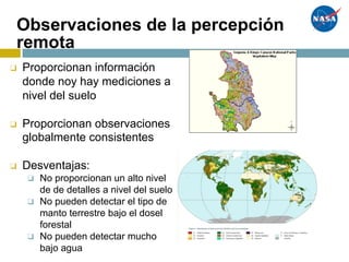 Observaciones de la percepción
remota
❑ Proporcionan información
donde noy hay mediciones a
nivel del suelo
❑ Proporcionan observaciones
globalmente consistentes
❑ Desventajas:
❑ No proporcionan un alto nivel
de de detalles a nivel del suelo
❑ No pueden detectar el tipo de
manto terrestre bajo el dosel
forestal
❑ No pueden detectar mucho
bajo agua
 