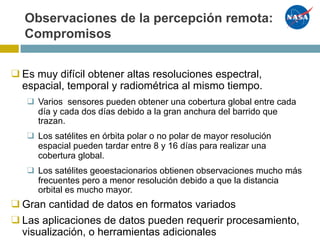 Observaciones de la percepción remota:
Compromisos
❑Es muy difícil obtener altas resoluciones espectral,
espacial, temporal y radiométrica al mismo tiempo.
❑ Varios sensores pueden obtener una cobertura global entre cada
día y cada dos días debido a la gran anchura del barrido que
trazan.
❑ Los satélites en órbita polar o no polar de mayor resolución
espacial pueden tardar entre 8 y 16 días para realizar una
cobertura global.
❑ Los satélites geoestacionarios obtienen observaciones mucho más
frecuentes pero a menor resolución debido a que la distancia
orbital es mucho mayor.
❑Gran cantidad de datos en formatos variados
❑Las aplicaciones de datos pueden requerir procesamiento,
visualización, o herramientas adicionales
 