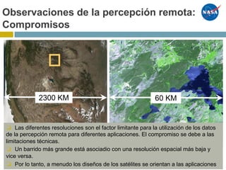 Remote Sensing – Trade offsObservaciones de la percepción remota:
Compromisos
60 KM2300 KM
❏ Las diferentes resoluciones son el factor limitante para la utilización de los datos
de la percepción remota para diferentes aplicaciones. El compromiso se debe a las
limitaciones técnicas.
❏ Un barrido más grande está asociadio con una resolución espacial más baja y
vice versa.
❏ Por lo tanto, a menudo los diseños de los satélites se orientan a las aplicaciones
 