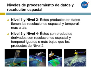 Niveles de procesamiento de datos y
resolución espacial
❑ Nivel 1 y Nivel 2- Estos productos de datos
tienen las resoluciones espacial y temporal
más altas.
❑ Nivel 3 y Nivel 4- Éstos son productos
derivados con resoluciones espacial y
temporal iguales o más bajas que los
productos de Nivel 2.
 