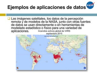 Ejemplos de aplicaciones de datos
q Las imágenes satelitales, los datos de la percepción
remota y de modelos de la NASA, junto con otras fuentes
de datos se usan directamente o en herramientas de
modelado estadístico o físico para una variedad de
aplicaciones. Incendios activos global de VIIRS
septiembre 2015
 