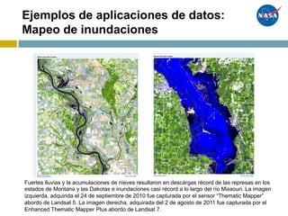 Ejemplos de aplicaciones de datos:
Mapeo de inundaciones
Fuertes lluvias y la acumulaciones de nieves resultaron en descárgas récord de las represas en los
estados de Montana y las Dakotas e inundaciones casi récord a lo largo del río Missouri. La imagen
izquierda, adquirida el 24 de septiembre de 2010 fue capturada por el sensor “Thematic Mapper”
abordo de Landsat 5. La imagen derecha, adquirada del 2 de agosto de 2011 fue capturada por el
Enhanced Thematic Mapper Plus abordo de Landsat 7.
 