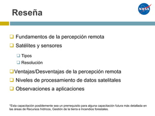 Reseña
q Fundamentos de la percepción remota
q Satélites y sensores
qVentajas/Desventajas de la percepción remota
q Niveles de procesamiento de datos satelitales
q Observaciones a aplicaciones
q Tipos
q Resolución
*Esta capacitación posiblemente sea un prerrequisito para alguna capacitación futura más detallada en
las áreas de Recursos hídricos, Gestión de la tierra e Incendios forestales.
 