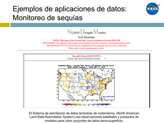 Ejemplos de aplicaciones de datos:
Monitoreo de sequías
El Sistema de asimilación de datos terrestres de nortemérica (North American
Land Data Assimilation System) usa observaciones satelitales y productos de
modelos para crear conjuntos de datos tierra-superficie.
 