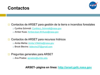 Contactos
◻ Contactos de ARSET para gestión de la tierra e incendios forestales
q Cynthia Schmidt: Cynthia.L.Schmidt@nasa.gov
q Amber Kuss: AmberJean.M.Kuss@nasa.gov
◻ Contactos de ARSET para recursos hídricos
q Amita Mehta: Amita.V.Mehta@nasa.gov
q Brock Blevins: bblevins37@gmail.com
◻ Preguntas generales para ARSET
q Ana Prados: aprados@umbc.edu
ARSET- página en línea: http://arset.gsfc.nasa.gov
 