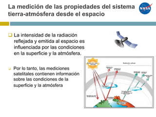 q La intensidad de la radiación
reflejada y emitida al espacio es
influenciada por las condiciones
en la superficie y la atmósfera.
❑ Por lo tanto, las mediciones
satelitales contienen información
sobre las condiciones de la
superficie y la atmósfera
La medición de las propiedades del sistema
tierra-atmósfera desde el espacio
 