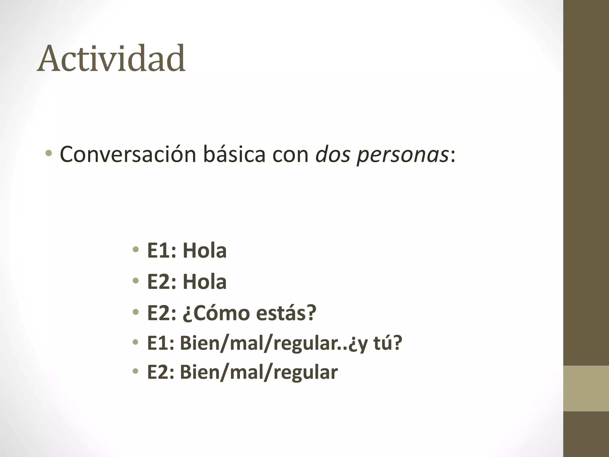 Actividad
• Conversación básica con dos personas:
• E1: Hola
• E2: Hola
• E2: ¿Cómo estás?
• E1: Bien/mal/regular..¿y tú?
• E2: Bien/mal/regular
 