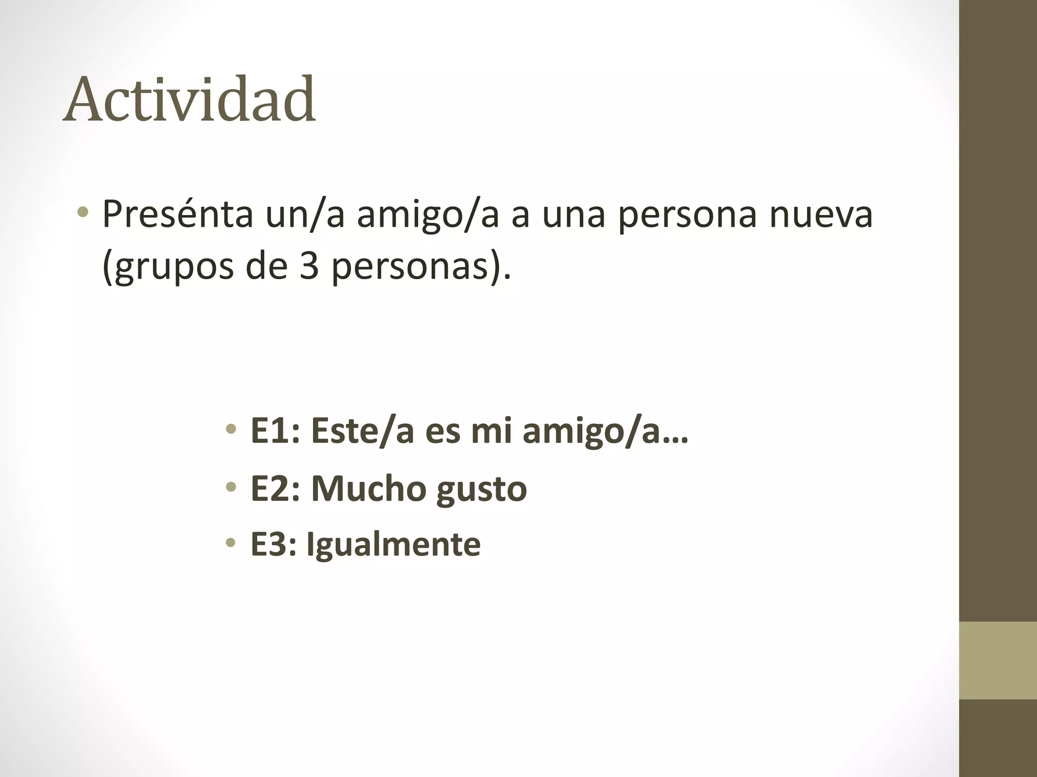 Actividad
• Presénta un/a amigo/a a una persona nueva
(grupos de 3 personas).
• E1: Este/a es mi amigo/a…
• E2: Mucho gusto
• E3: Igualmente
 
