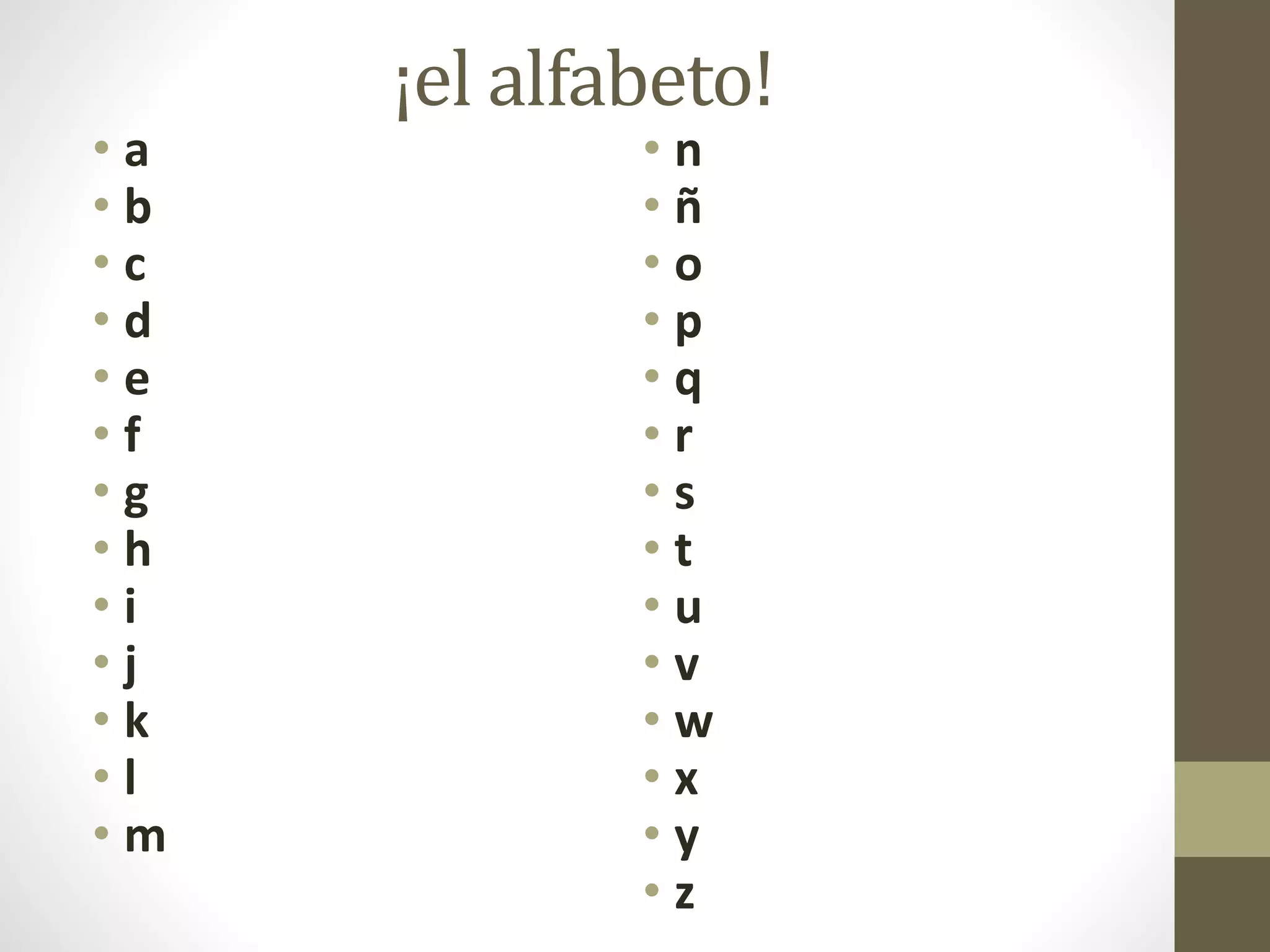 ¡el alfabeto!
• a
• b
• c
• d
• e
• f
• g
• h
• i
• j
• k
• l
• m
• n
• ñ
• o
• p
• q
• r
• s
• t
• u
• v
• w
• x
• y
• z
 