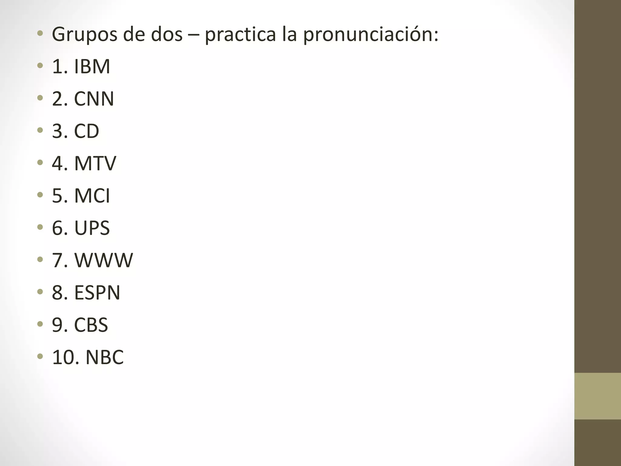• Grupos de dos – practica la pronunciación:
• 1. IBM
• 2. CNN
• 3. CD
• 4. MTV
• 5. MCI
• 6. UPS
• 7. WWW
• 8. ESPN
• 9. CBS
• 10. NBC
 