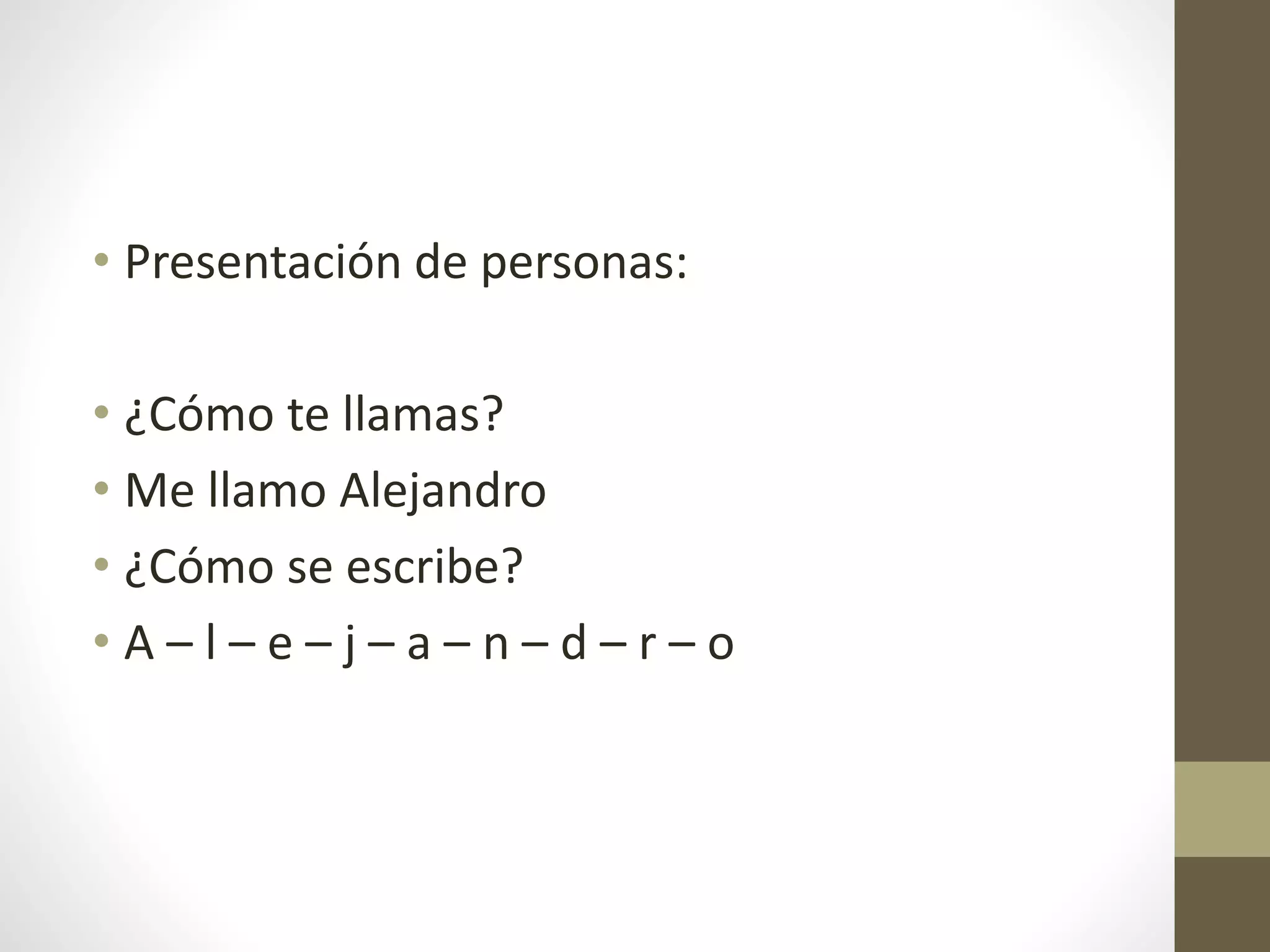 • Presentación de personas:
• ¿Cómo te llamas?
• Me llamo Alejandro
• ¿Cómo se escribe?
• A – l – e – j – a – n – d – r – o
 