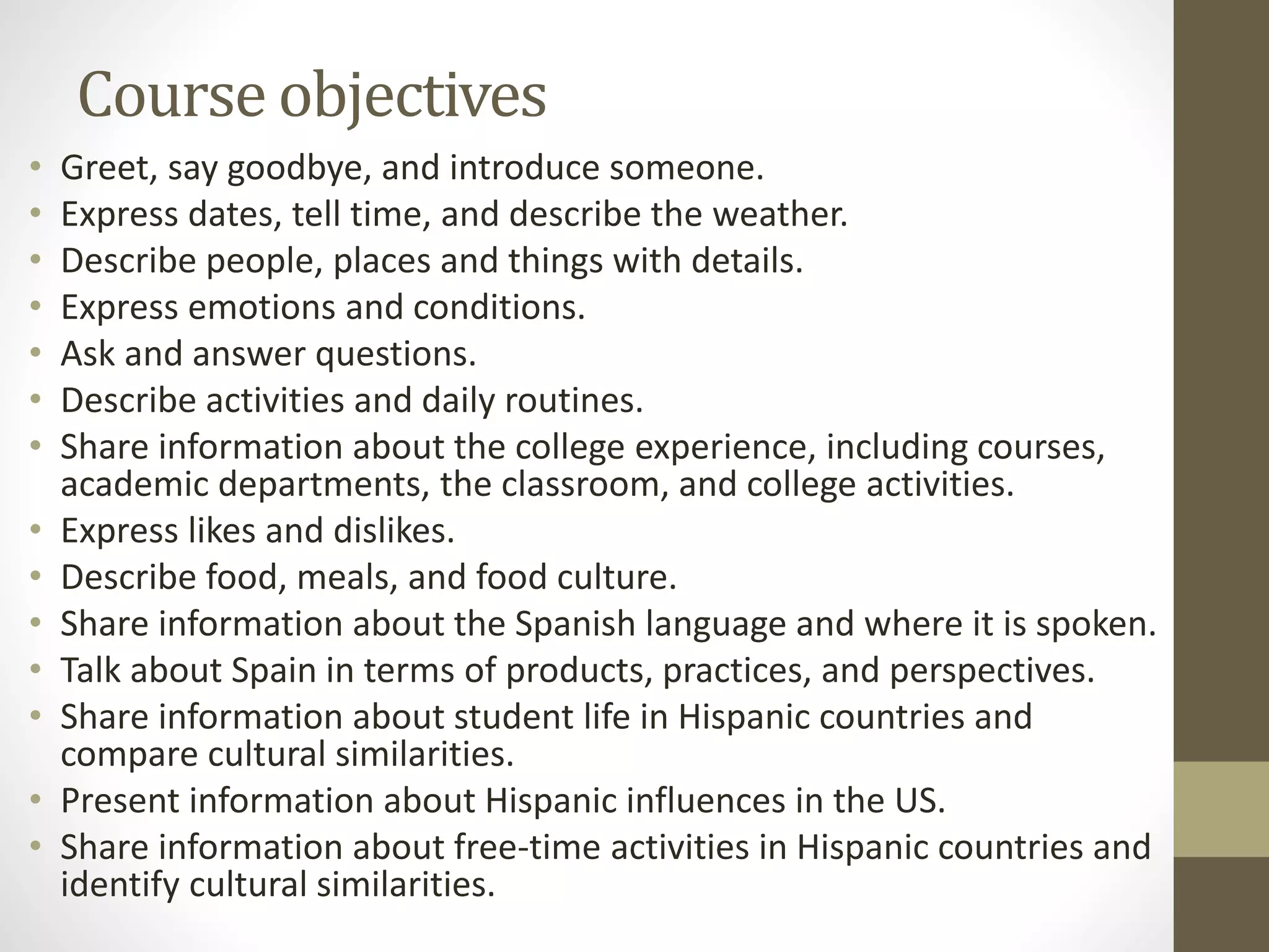 Course objectives
• Greet, say goodbye, and introduce someone.
• Express dates, tell time, and describe the weather.
• Describe people, places and things with details.
• Express emotions and conditions.
• Ask and answer questions.
• Describe activities and daily routines.
• Share information about the college experience, including courses,
academic departments, the classroom, and college activities.
• Express likes and dislikes.
• Describe food, meals, and food culture.
• Share information about the Spanish language and where it is spoken.
• Talk about Spain in terms of products, practices, and perspectives.
• Share information about student life in Hispanic countries and
compare cultural similarities.
• Present information about Hispanic influences in the US.
• Share information about free-time activities in Hispanic countries and
identify cultural similarities.
 