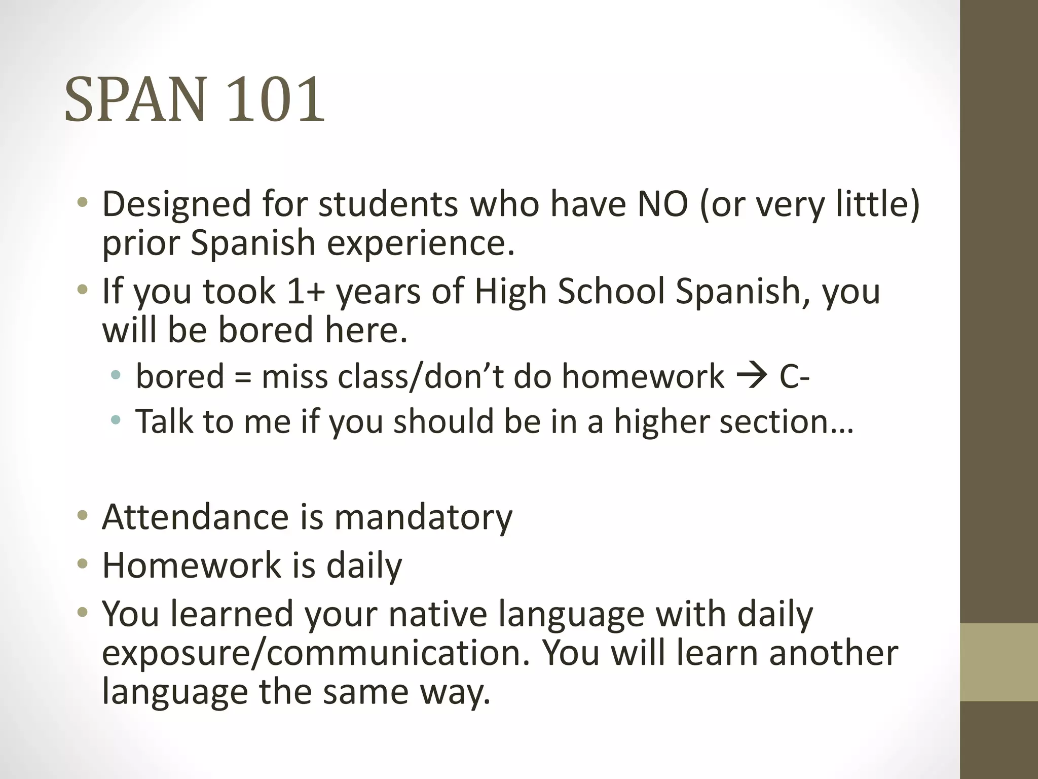 SPAN 101
• Designed for students who have NO (or very little)
prior Spanish experience.
• If you took 1+ years of High School Spanish, you
will be bored here.
• bored = miss class/don’t do homework  C-
• Talk to me if you should be in a higher section…
• Attendance is mandatory
• Homework is daily
• You learned your native language with daily
exposure/communication. You will learn another
language the same way.
 