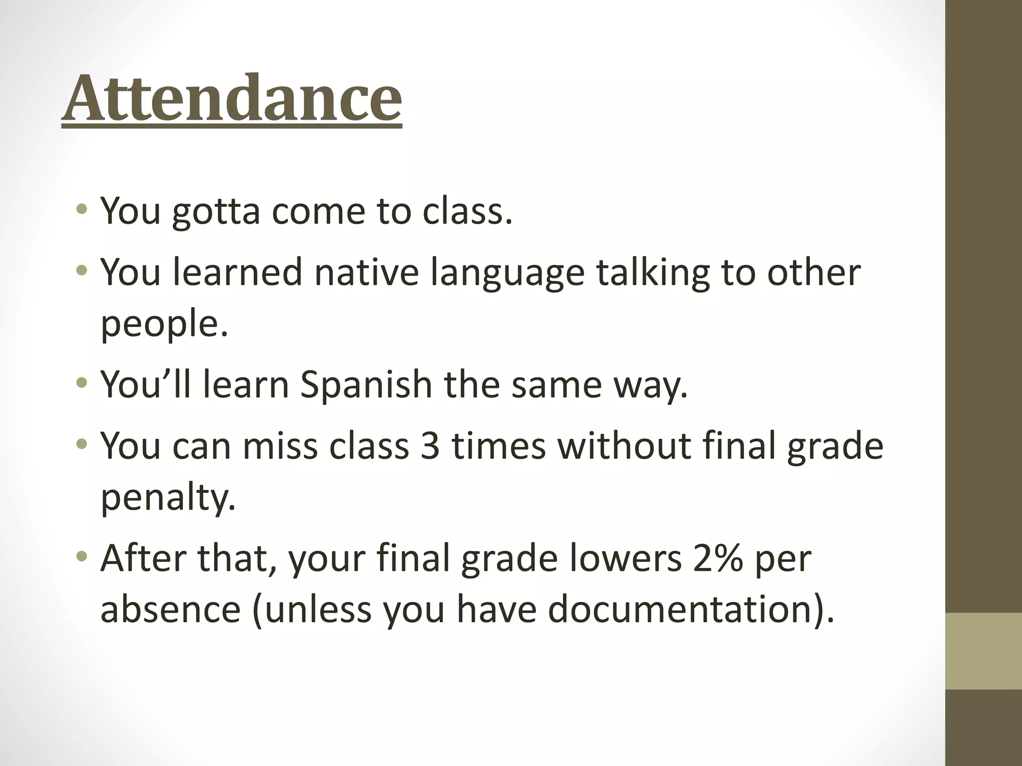 Attendance
• You gotta come to class.
• You learned native language talking to other
people.
• You’ll learn Spanish the same way.
• You can miss class 3 times without final grade
penalty.
• After that, your final grade lowers 2% per
absence (unless you have documentation).
 