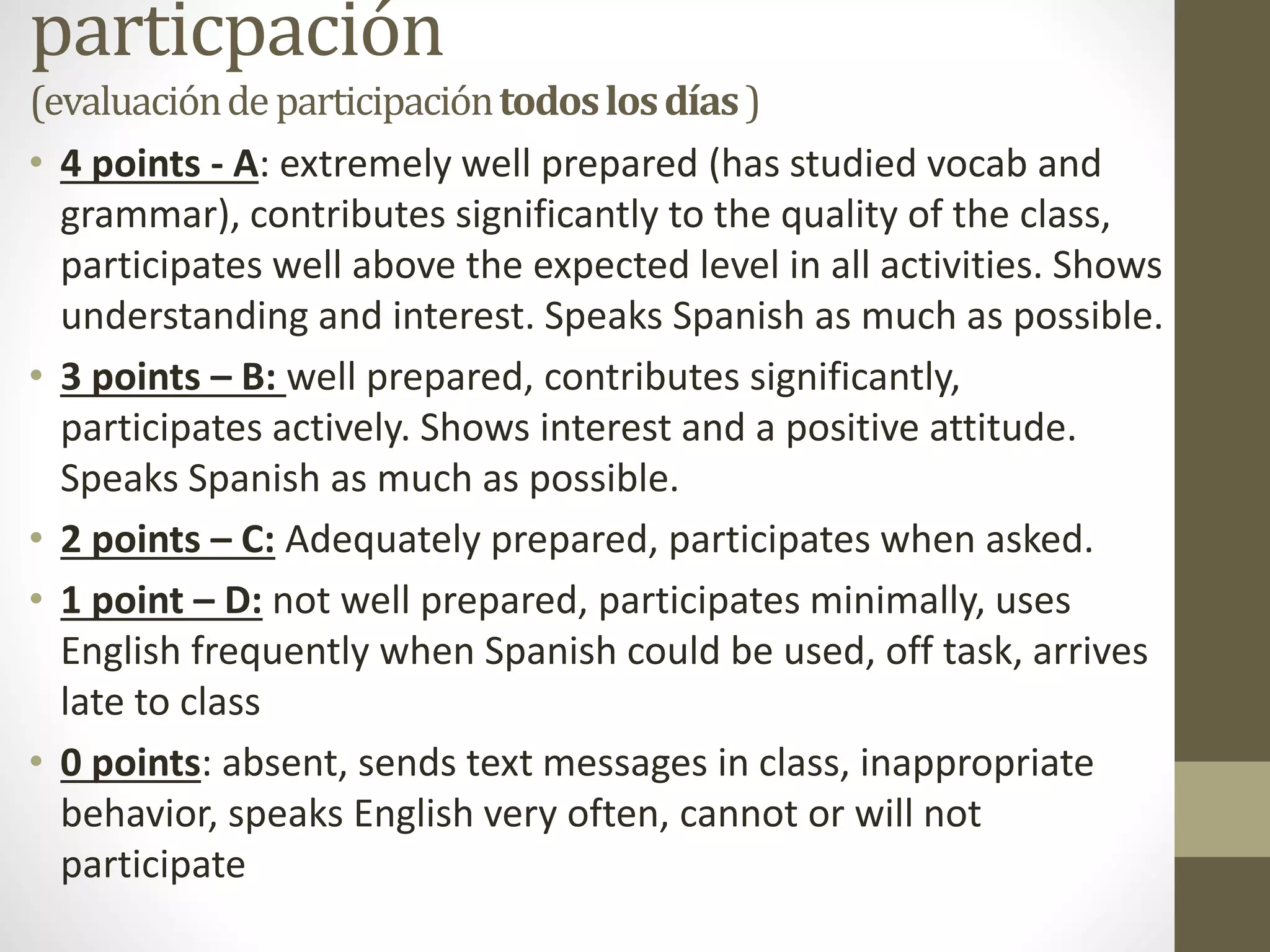 particpación
(evaluacióndeparticipacióntodoslosdías)
• 4 points - A: extremely well prepared (has studied vocab and
grammar), contributes significantly to the quality of the class,
participates well above the expected level in all activities. Shows
understanding and interest. Speaks Spanish as much as possible.
• 3 points – B: well prepared, contributes significantly,
participates actively. Shows interest and a positive attitude.
Speaks Spanish as much as possible.
• 2 points – C: Adequately prepared, participates when asked.
• 1 point – D: not well prepared, participates minimally, uses
English frequently when Spanish could be used, off task, arrives
late to class
• 0 points: absent, sends text messages in class, inappropriate
behavior, speaks English very often, cannot or will not
participate
 