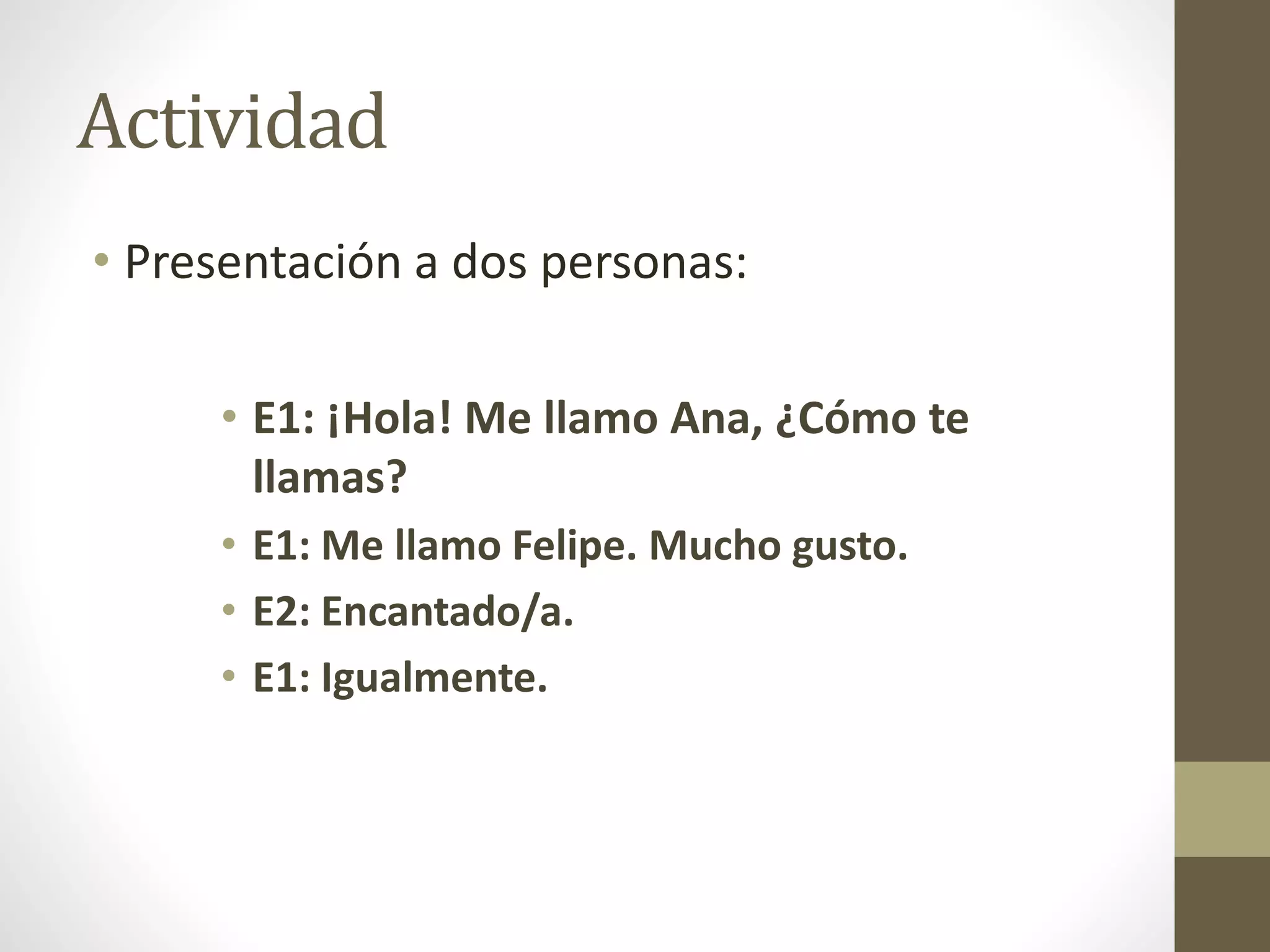 Actividad
• Presentación a dos personas:
• E1: ¡Hola! Me llamo Ana, ¿Cómo te
llamas?
• E1: Me llamo Felipe. Mucho gusto.
• E2: Encantado/a.
• E1: Igualmente.
 
