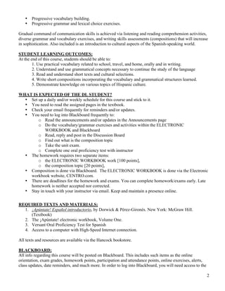 2
• Progressive vocabulary building.
• Progressive grammar and lexical choice exercises.
Gradual command of communication skills is achieved via listening and reading comprehension activities,
diverse grammar and vocabulary exercises, and writing skills assessments (compositions) that will increase
in sophistication. Also included is an introduction to cultural aspects of the Spanish-speaking world.
STUDENT LEARNING OUTCOMES:
At the end of this course, students should be able to:
1. Use practical vocabulary related to school, travel, and home, orally and in writing.
2. Understand and use grammatical concepts necessary to continue the study of the language
3. Read and understand short texts and cultural selections.
4. Write short compositions incorporating the vocabulary and grammatical structures learned.
5. Demonstrate knowledge on various topics of Hispanic culture.
WHAT IS EXPECTED OF THE DL STUDENT?
• Set up a daily and/or weekly schedule for this course and stick to it.
• You need to read the assigned pages in the textbook.
• Check your email frequently for reminders and/or updates.
• You need to log into Blackboard frequently to:
o Read the announcements and/or updates in the Announcements page
o Do the vocabulary/grammar exercises and activities within the ELECTRONIC
WORKBOOK and Blackboard
o Read, reply and post in the Discussion Board
o Find out what is the composition topic
o Take the unit exam.
o Complete one oral proficiency test with instructor
• The homework requires two separate items:
o the ELECTRONIC WORKBOOK work [100 points],
o the composition topic [20 points],
• Composition is done via Blackboard. The ELECTRONIC WORKBOOK is done via the Electronic
workbook website, CENTRO.com.
• There are deadlines for the homework and exams. You can complete homework/exams early. Late
homework is neither accepted nor corrected.
• Stay in touch with your instructor via email. Keep and maintain a presence online.
REQUIRED TEXTS AND MATERIALS:
1. ¡Apúntate! Español introductorio, by Dorwick & Pérez-Gironés. New York: McGraw Hill.
(Textbook)
2. The ¡Apúntate! electronic workbook, Volume One.
3. Versant Oral Proficiency Test for Spanish
4. Access to a computer with High-Speed Internet connection.
All texts and resources are available via the Hancock bookstore.
BLACKBOARD:
All info regarding this course will be posted on Blackboard. This includes such items as the online
orientation, exam grades, homework points, participation and attendance points, online exercises, alerts,
class updates, date reminders, and much more. In order to log into Blackboard, you will need access to the
 
