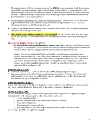 4
• The student must verify his/her absence with proof via OFFICIAL documentation. Such documentation
must include: name of the student; address and telephone number of agency; emblem of agency plus
signature of agent; date when the student was absent. A handwritten note will NOT count for excusing
absences. Telephone messages will not count towards excusing absences. Students have until the last
day of instruction to show documentation.
• Personal reasons for missing class cannot and will not be excused. These include, but are not limited
to, personal trips, family visits, attend weddings, roommate turning alarm clock off, it’s your 21st
birthday, great surf/snow at XXX, spring fever, etc.
• Homework and exams may be completed early. However, instructor will NOT accept nor correct any
late homework under any circumstance.
• There will be neither make-up exams nor extra credit work. Do NOT ask for them. Start working on
your A from day one. Do not wait until one week before the final exam to realize you are failing the
class.
TECHNICAL DIFFICULTIES – WARNING
Technical difficulties are part of the online learning experience. Students enrolled in this course
are expected to solve technical difficulties on their own and with minimal help/supervision from the
instructor. Allan Hancock College does NOT provide technical support for students.
Students who run into technical difficulties will not be excused from completing homework,
required assignments and/or exams. If the student’s computer is no longer available, the student is
encouraged to use a different computer, or to come to campus to complete their work. If a student
loses his/her Internet connection, the student is encouraged to use the computers on campus.
Students are also encouraged to use computers available via a neighbor or family member, at the
local public library, or Internet café.
HOMEWORK POLICY:
• Homework consists of: (1) ELECTRONIC WORKBOOK, and (2) composition topics.
• Late grammar homework will not be accepted under any circumstance. You may turn in homework
early (especially if you know you will be absent on a day when homework is due), but homework
turned in late will not be accepted nor corrected.
ORAL PROFICIENCY TEST
During a 16-week session, this DL course requires two oral proficiency tests. During the summer session,
only one is required. For further details, refer to the online orientation in Blackboard.
ACADEMIC HONESTY
You are enrolled in a language course, and thus, participation and cooperation are highly encouraged.
Getting together with classmates and/or others for activities such as to:
• review material together,
• practice communication skills with others [classmates included],
• share ideas and opinions,
• help, tutor and/or mentor each other,
• provide guidance to each other so you may understand/complete homework tasks,
are not only a good idea but highly encouraged.
 