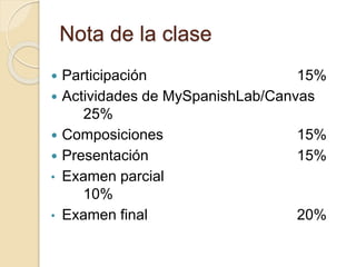 Nota de la clase
 Participación 15%
 Actividades de MySpanishLab/Canvas
25%
 Composiciones 15%
 Presentación 15%
• Examen parcial
10%
• Examen final 20%
 