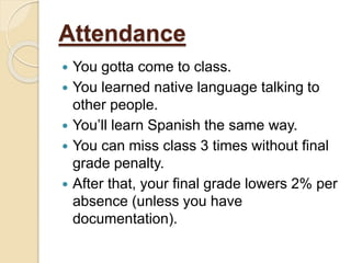 Attendance
 You gotta come to class.
 You learned native language talking to
other people.
 You’ll learn Spanish the same way.
 You can miss class 3 times without final
grade penalty.
 After that, your final grade lowers 2% per
absence (unless you have
documentation).
 