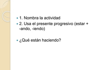  1. Nombra la actividad
 2. Usa el presente progresivo (estar +
-ando, -iendo)
 ¿Qué están haciendo?
 