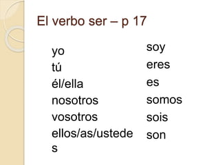 El verbo ser – p 17
yo
tú
él/ella
nosotros
vosotros
ellos/as/ustede
s
soy
eres
es
somos
sois
son
 