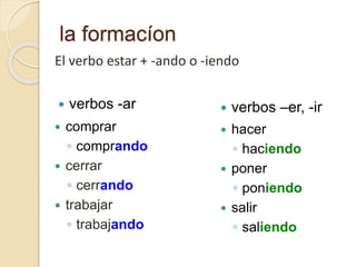 la formacíon
 comprar
◦ comprando
 cerrar
◦ cerrando
 trabajar
◦ trabajando
 verbos -ar  verbos –er, -ir
 hacer
◦ haciendo
 poner
◦ poniendo
 salir
◦ saliendo
El verbo estar + -ando o -iendo
 