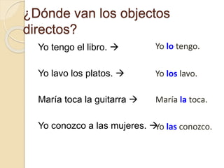 ¿Dónde van los objectos
directos?
Yo tengo el libro. 
Yo lavo los platos. 
María toca la guitarra 
Yo conozco a las mujeres. 
Yo las conozco.
María la toca.
Yo los lavo.
Yo lo tengo.
 