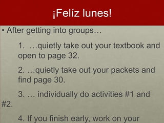 ¡Felíz lunes!
• After getting into groups…
      1. …quietly take out your textbook and
      open to page 32.
      2. …quietly take out your packets and
      find page 30.
      3. … individually do activities #1 and
#2.
      4. If you finish early, work on your
 