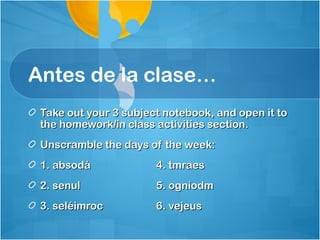 Antes de la clase…
 Take out your 3 subject notebook, and open it to
 the homework/in class activities section.
 Unscramble the days of the week:
 1. absodá             4. tmraes
 2. senul              5. ogniodm
 3. seléimroc          6. vejeus
 