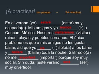 ¡A practicar! (en parejas – 3-4 minutos)
En el verano (yo) __________ (estar) muy
ocupado(a). Mis amigos y yo ________ (ir) a
Cancún, México. Nosotros _________ (visitar)
ruinas, playas y pueblos cercanos. El único
problema es que a mis amigos no les gusta
bailar, así que yo ______ (ir) solo(a) a los bares
y ________ (bailar) toda la noche. Salir solo(a)
no me _________ (importar) porque soy muy
social. Sin duda, ¡este verano ________ (ser)
muy divertido!
estaré
iremos
visitaremos
iré
bailaré
importará
será
 