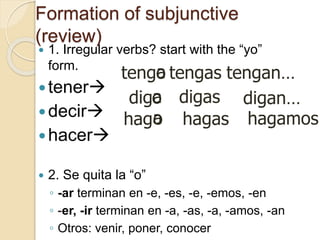 Formation of subjunctive
(review)
 1. Irregular verbs? start with the “yo”
form.
tener
decir
hacer
 2. Se quita la “o”
◦ -ar terminan en -e, -es, -e, -emos, -en
◦ -er, -ir terminan en -a, -as, -a, -amos, -an
◦ Otros: venir, poner, conocer
tengo
o
dig
o
hag
a
a
a
tengan…
digan…
tengas
hagamos…
hagas
digas
 