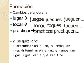 Formación
 Cambios de ortografía
jugar
tocar
practicar
 2. Se quita la “o”
◦ -ar terminan en -e, -es, -e, -emos, -en
◦ -er, -ir terminan en -a, -as, -a, -amos, -an
◦ gar  gue car  que zar  ce
juego
o
toc
o
practic
ue
que
que
jueguen…
toquen…
juegues
practiquen…
toques
 