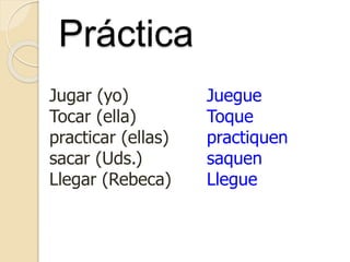 Práctica
Jugar (yo)
Tocar (ella)
practicar (ellas)
sacar (Uds.)
Llegar (Rebeca)
Juegue
Toque
practiquen
saquen
Llegue
 