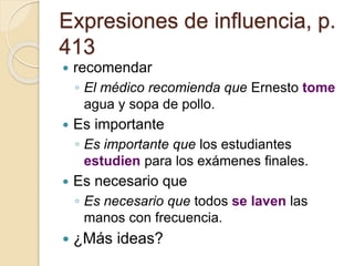 Expresiones de influencia, p.
413
 recomendar
◦ El médico recomienda que Ernesto tome
agua y sopa de pollo.
 Es importante
◦ Es importante que los estudiantes
estudien para los exámenes finales.
 Es necesario que
◦ Es necesario que todos se laven las
manos con frecuencia.
 ¿Más ideas?
 