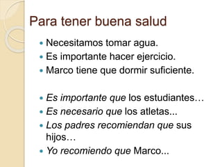 Para tener buena salud
 Necesitamos tomar agua.
 Es importante hacer ejercicio.
 Marco tiene que dormir suficiente.
 Es importante que los estudiantes…
 Es necesario que los atletas...
 Los padres recomiendan que sus
hijos…
 Yo recomiendo que Marco...
 