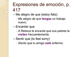 Expresiones de emoción, p.
417
 Me alegro de que (estoy feliz)
◦ Me alegro de que tengas un trabajo
nuevo.
 Encantar que
◦ A Rebeca le encanta que sus padres la
visiten frecuentemente.
 Sentir que (to feel sorry)
◦ Siento que tu amigo esté enfermo.
 
