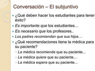 Conversación – El subjuntivo
 ¿Qué deben hacer los estudiantes para tener
éxito?
 Es importante que los estudiantes…
 Es necesario que los profesores..
 Los padres recomiendan que sus hijos…
 ¿Qué recomendaciones tiene la médica para
su paciente?
◦ La médica recomienda que su paciente...
◦ La médica quiere que su paciente...
◦ La médica espera que su paciente...
 