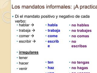 Los mandatos informales: ¡A practica
 Di el mandato positivo y negativo de cada
verbo:
• no hables
• no trabajes
• no comas
• no
escribas
• no tengas
• no hagas
• habla
• trabaja
• come
• escrib
e
• ten
• haz
• hablar 
• trabaja 
• comer 
• escribir 
• irregulares
• tener
• hacer
• venir
 